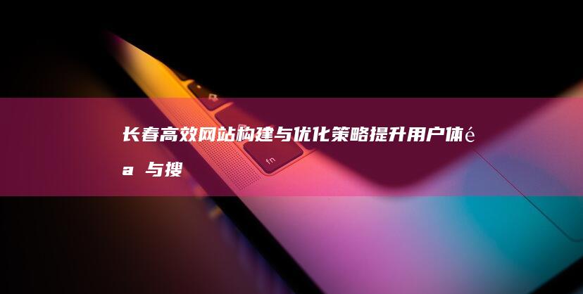 长春高效网站构建与优化策略：提升用户体验与搜索引擎排名