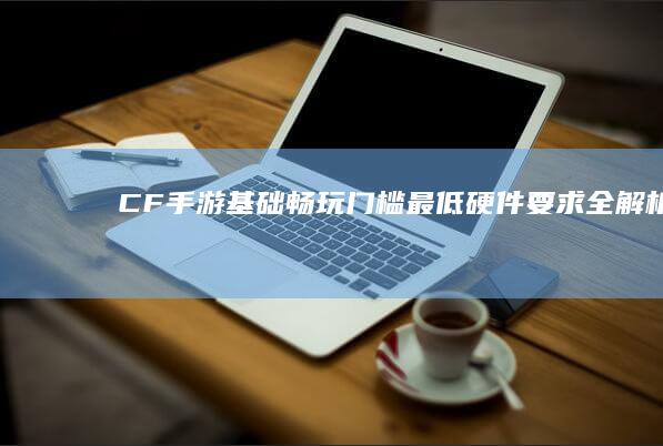 CF手游基础畅玩门槛：最低硬件要求全解析